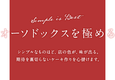 オーソドックスを極める Simple is Best シンプルなものほど、店の色が、味が出る。期待を裏切らないケーキ作りを心掛けます。